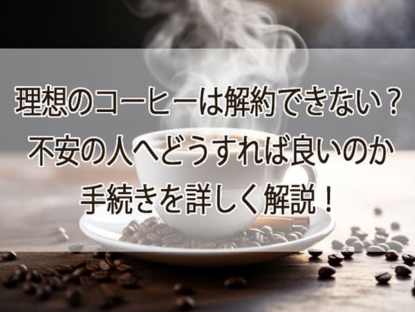 理想のコーヒーは解約できない？不安の人へどうすれば良いのか手続きを詳しく解説！